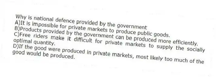 Why is national defence provided by the government
A)It is impossible for private markets to produce public goods.
B)Products provided by the government can be produced more efficiently.
C)Free riders make it difficult for private markets to supply the socially optimal quantity.
D)If the good were produced in private markets, most likely too much of the good would be produced.
