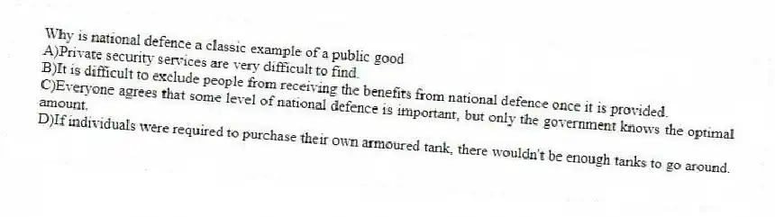 Why is national defence a classic example of a public good
A)Private security services are very difficult to find.
B)It is difficult to exclude people from receiving the benefits from national defence once it is provided.
C)Everyone agrees that some level of national defence is important, but only the government knows the optimal amount.
D)If individuals were required to purchase their own armoured tank, there wouldn't be enough tanks to go around.