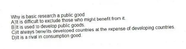 Why is basic research a public good
A)It is difficult to exclude those who might benefit from it.
B)It is used to develop public goods.
C)It always benefits developed countries at the expense of developing countries.
D)It is a rival in consumption good.