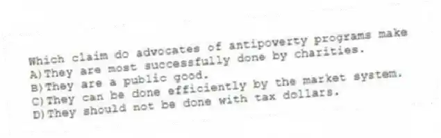 Which claim do advocates of antipoverty programs make
A)They are most successfully done by charities.
B)They are a public good.
C)They can be done efficiently by the market system.
D)They should not be done with tax dollars.
