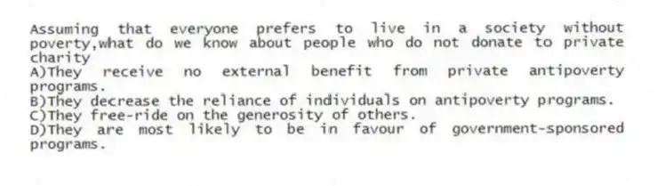 Assuming that everyone prefers to live in a society without poverty,what do we know about people who do not donate to private charity
A)They receive no external benefit from private antipoverty programs.
B)They decrease the reliance of individuals on antipoverty programs.
C)They free-ride on the generosity of others.
D)They are most likely to be in favour of government-sponsored programs.