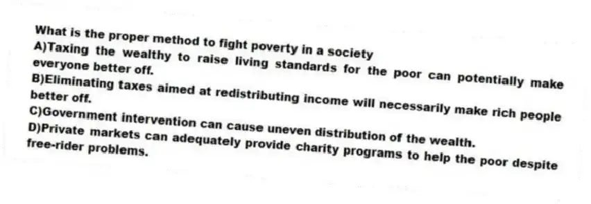 What is the proper method to fight poverty in a society
A)Taxing the wealthy to raise living standards for the poor can potentially make everyone better off.
B)Eliminating taxes aimed at redistributing income will necessarily make rich people better off.
C)Government intervention can cause uneven distribution of the wealth.
D)Private markets can adequately provide charity programs to help the poor despite free-rider problems.