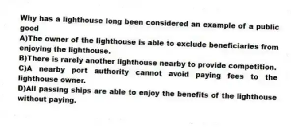 Why has a lighthouse long been considered an example of a public good
A)The owner of the lighthouse is able to exclude beneficiaries from enjoying the lighthouse.
B)There is rarely another lighthouse nearby to provide competition.
C)A nearby port authority cannot avoid paying fees to the lighthouse owner.
D)All passing ships are able to enjoy the benefits of the lighthouse without paying.