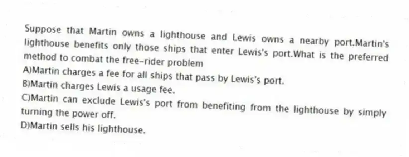 Suppose that Martin owns a lighthouse and Lewis owns a nearby port.Martin's lighthouse benefits only those ships that enter Lewis's port.What is the preferred method to combat the free-rider problem
A)Martin charges a fee for all ships that pass by Lewis's port.
B)Martin charges Lewis a usage fee.
C)Martin can exclude Lewis's port from benefiting from the lighthouse by simply turning the power off.
D)Martin sells his lighthouse.