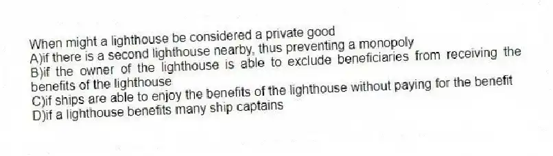 When might a lighthouse be considered a private good
A)if there is a second lighthouse nearby, thus preventing a monopoly
B)if the owner of the lighthouse is able to exclude beneficiaries from receiving the benefits of the lighthouse
C)if ships are able to enjoy the benefits of the lighthouse without paying for the benefit
D)if a lighthouse benefits many ship captains
