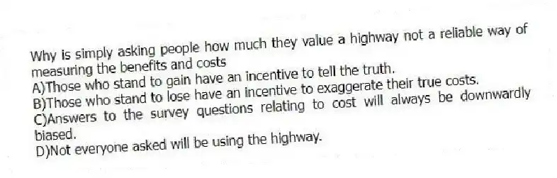 Why is simply asking people how much they value a highway not a reliable way of measuring the benefits and costs
A)Those who stand to gain have an incentive to tell the truth.
B)Those who stand to lose have an incentive to exaggerate their true costs.
C)Answers to the survey questions relating to cost will always be downwardly biased.
D)Not everyone asked will be using the highway.