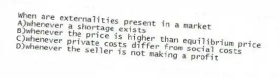 When are externalities present in a market
A)whenever a shortage exists
B)whenever the price is higher than equilibrium price
C)whenever private costs differ from social costs
D)whenever the seller is not making a profit