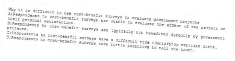 Why it is difficult to use cost-benefit surveys to evaluate government projects
A)Respondents to cost-benefit surveys are unable to evaluate the effect of the project on their personal satisfaction.
B)Respondents to cost-benefit surveys are typically not benefited directly by government projects.
C)Respondents to cost-benefit surveys have a difficult time identifying explicit costs.
D)Respondents to cost-benefit surveys have little incentive to tell the truth.