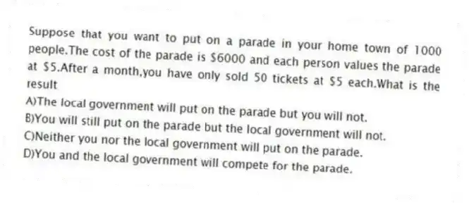 Suppose that you want to put on a parade in your home town of 1000 people.The cost of the parade is $6000 and each person values the parade at $5.After a month,you have only sold 50 tickets at $5 each.What is the result
A)The local government will put on the parade but you will not.
B)You will still put on the parade but the local government will not.
C)Neither you nor the local government will put on the parade.
D)You and the local government will compete for the parade.