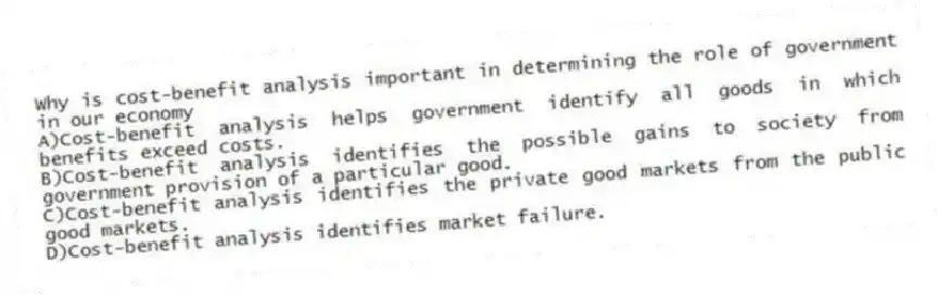 Why is cost-benefit analysis important in determining the role of government in our economy
A)Cost-benefit analysis helps government identify all goods in which benefits exceed costs.
B)Cost-benefit analysis identifies the possible gains to society from government provision of a particular good.
C)Cost-benefit analysis identifies the private good markets from the public good markets.
D)Cost-benefit analysis identifies market failure.