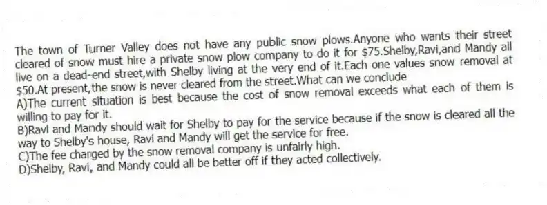 The town of Turner Valley does not have any public snow plows.Anyone who wants their street cleared of snow must hire a private snow plow company to do it for $75.Shelby,Ravi,and Mandy all live on a dead-end street,with Shelby living at the very end of it.Each one values snow removal at $50.At present,the snow is never cleared from the street.What can we conclude
A)The current situation is best because the cost of snow removal exceeds what each of them is willing to pay for it.
B)Ravi and Mandy should wait for Shelby to pay for the service because if the snow is cleared all the way to Shelby's house, Ravi and Mandy will get the service for free.
C)The fee charged by the snow removal company is unfairly high.
D)Shelby, Ravi, and Mandy could all be better off if they acted collectively.