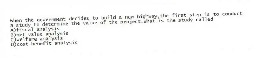 When the government decides to build a new highway,the first step is to conduct a study to determine the value of the project.What is the study called
A)fiscal analysis
B)net value analysis
C)welfare analysis
D)cost-benefit analysis