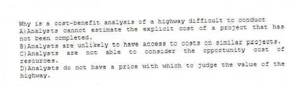 Why is a cost-benefit analysis of a highway difficult to conduct
A)Analysts cannot estimate the explicit cost of a project that has not been completed.
B)Analysts are unlikely to have access to costs on similar projects.
C)Analysts are not able to consider the opportunity cost of resources.
D)Analysts do not have a price with which to judge the value of the highway.