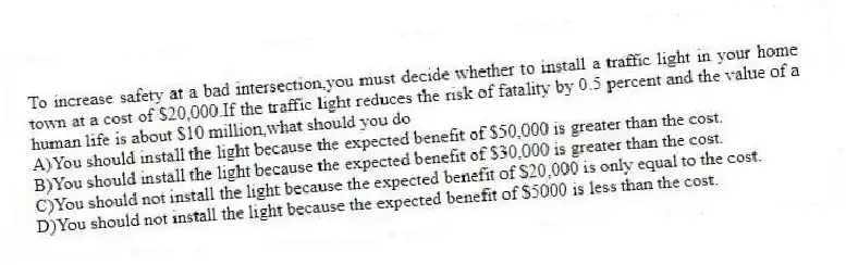 To increase safety at a bad intersection,you must decide whether to install a traffic light in your home town at a cost of $20,000.If the traffic light reduces the risk of fatality by 0.5 percent and the value of a human life is about $10 million,what should you do
A)You should install the light because the expected benefit of $50,000 is greater than the cost.
B)You should install the light because the expected benefit of $30,000 is greater than the cost.
C)You should not install the light because the expected benefit of $20,000 is only equal to the cost.
D)You should not install the light because the expected benefit of $5000 is less than the cost.
