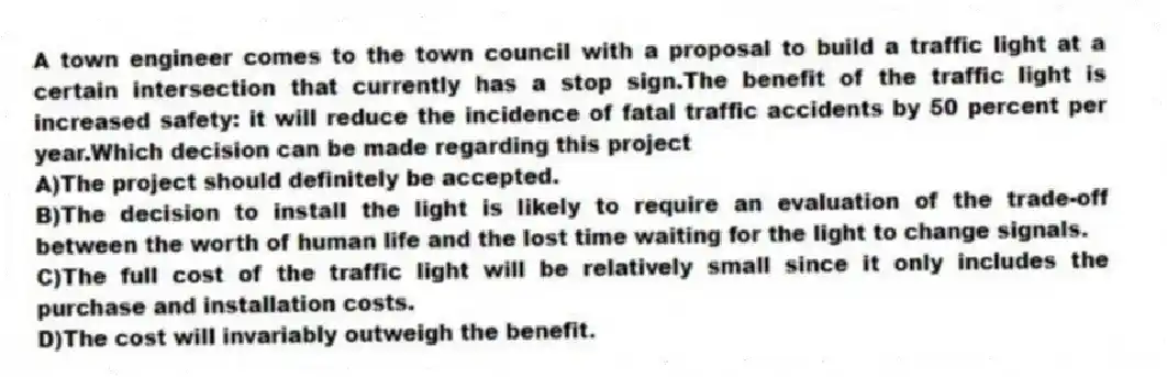 A town engineer comes to the town council with a proposal to build a traffic light at a certain intersection that currently has a stop sign.The benefit of the traffic light is increased safety: it will reduce the incidence of fatal traffic accidents by 50 percent per year.Which decision can be made regarding this project
A)The project should definitely be accepted.
B)The decision to install the light is likely to require an evaluation of the trade-off between the worth of human life and the lost time waiting for the light to change signals.
C)The full cost of the traffic light will be relatively small since it only includes the purchase and installation costs.
D)The cost will invariably outweigh the benefit.