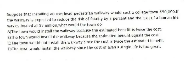Suppose that installing an overhead pedestrian walkway would cost a college town $50,000.If the walkway is expected to reduce the risk of fatality by 2 percent and the cost of a human life was estimated at $5 million,what would the town do
A)The town would install the walkway because the estimated benefit is twice the cost.
B)The town would install the walkway because the estimated benefit equals the cost.
C)The town would not install the walkway since the cost is twice the estimated benefit.
D)The town would install the walkway since the cost of even a single life is too great.