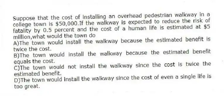 Suppose that the cost of installing an overhead pedestrian walkway in a college town is $50,000.If the walkway is expected to reduce the risk of fatality by 0.5 percent and the cost of a human life is estimated at $5 million,what would the town do
A)The town would install the walkway because the estimated benefit is twice the cost.
B)The town would install the walkway because the estimated benefit equals the cost.
C)The town would not install the walkway since the cost is twice the estimated benefit.
D)The town would install the walkway since the cost of even a single life is too great.