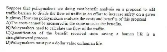 Suppose that policymakers are doing cost-benefit analysis on a proposal to add traffic barriers to divide the flow of traffic in an effort to increase safety on a given highway.How can policymakers evaluate the costs and benefits of this proposal
A)The costs cannot be measured in the same units as the benefits.
B)Policymakers need to calculate the flow of the traffic.
C)Quantification of the benefit received from saving a human life is a straightforward process.
D)Policymakers must put a dollar value on human life.