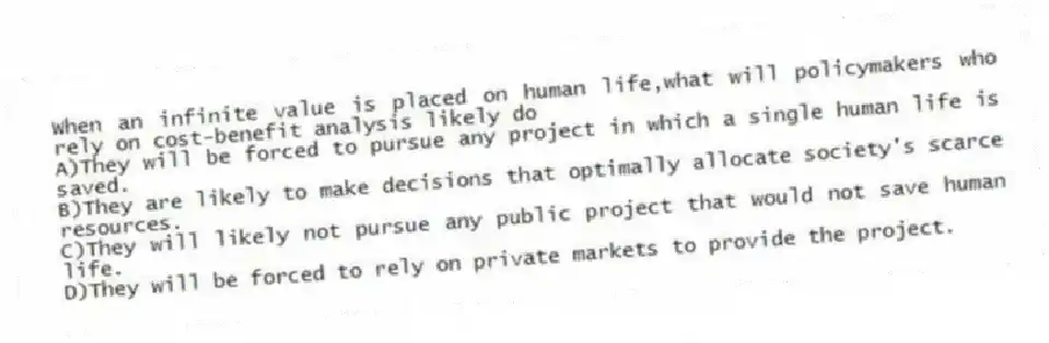 When an infinite value is placed on human life,what will policymakers who rely on cost-benefit analysis likely do
A)They will be forced to pursue any project in which a single human life is saved.
B)They are likely to make decisions that optimally allocate society's scarce resources.
C)They will likely not pursue any public project that would not save human life.
D)They will be forced to rely on private markets to provide the project.