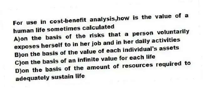 For use in cost-benefit analysis,how is the value of a human life sometimes calculated
A)on the basis of the risks that a person voluntarily exposes herself to in her job and in her daily activities
B)on the basis of the value of each individual's assets
C)on the basis of an infinite value for each life
D)on the basis of the amount of resources required to adequately sustain life