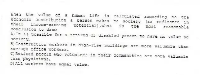 When the value of a human life is calculated according to the economic contribution a person makes to society (as reflected in their income-earning potential),what is the most reasonable conclusion to draw
A)It is possible for a retired or disabled person to have no value to society.
B)Construction workers in high-rise buildings are more valuable than average office workers.
C)Retired people who volunteer in their communities are more valuable than physicians.
D)All workers have equal value.