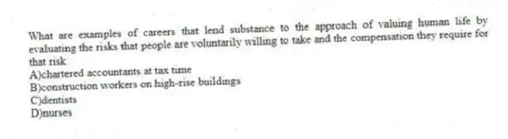 What are examples of careers that lend substance to the approach of valuing human life by evaluating the risks that people are voluntarily willing to take and the compensation they require for that risk
A)chartered accountants at tax time
B)construction workers on high-rise buildings
C)dentists
D)nurses
