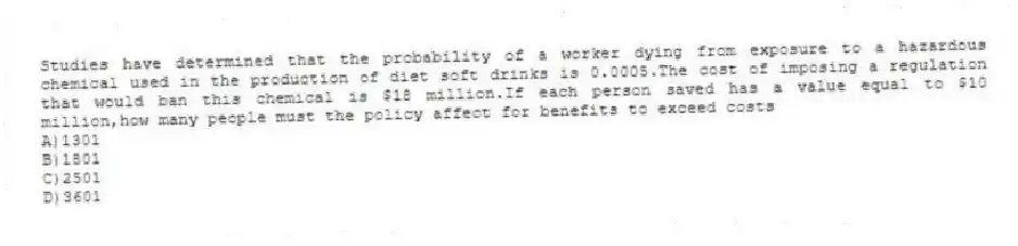 Studies have determined that the probability of a worker dying from exposure to a hazardous chemical used in the production of diet soft drinks is 0.0005.The cost of imposing a regulation that would ban this chemical is $18 million.If each person saved has a value equal to $10 million,how many people must the policy affect for benefits to exceed costs
A)1301
B)1801
C)2501
D)3601