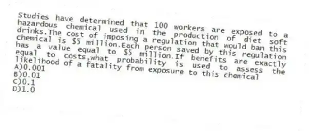 Studies have determined that 100 workers are exposed to a hazardous chemical used in the production of diet soft drinks.The cost of imposing a regulation that would ban this chemical is $5 million.Each person saved by this regulation has a value equal to $5 million.If benefits are exactly equal to costs,what probability is used to assess the likelihood of a fatality from exposure to this chemical
A)0.001
B)0.01
C)0.1
D)1.0