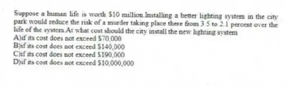 Suppose a human life is worth $10 million.Installing a better lighting system in the city park would reduce the risk of a murder taking place there from 3.5 to 2.1 percent over the life of the system.At what cost should the city install the new lighting system
A)if its cost does not exceed $70,000
B)if its cost does not exceed $140,000
C)if its cost does not exceed $190,000
D)if its cost does not exceed $10,000,000