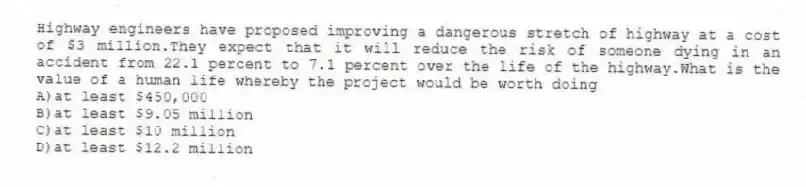 Highway engineers have proposed improving a dangerous stretch of highway at a cost of $3 million.They expect that it will reduce the risk of someone dying in an accident from 22.1 percent to 7.1 percent over the life of the highway.What is the value of a human life whereby the project would be worth doing
A)at least $450,000
B)at least $9.05 million
C)at least $10 million
D)at least $12.2 million