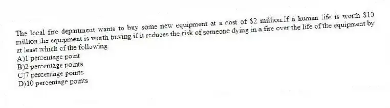 The local fire department wants to buy some new equipment at a cost of $2 million.If a human life is worth $10 million,the equipment is worth buying if it reduces the risk of someone dying in a fire over the life of the equipment by at least which of the following
A)1 percentage point
B)2 percentage points
C)7 percentage points
D)10 percentage points