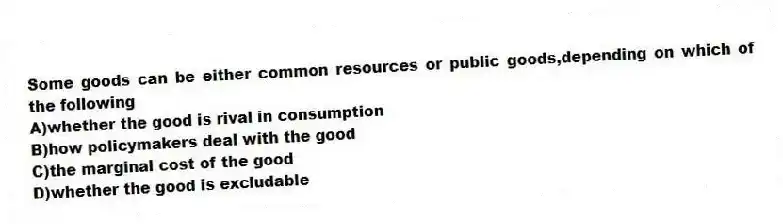 Some goods can be either common resources or public goods,depending on which of the following
A)whether the good is rival in consumption
B)how policymakers deal with the good
C)the marginal cost of the good
D)whether the good is excludable