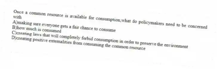Once a common resource is available for consumption,what do policymakers need to be concerned with
A)making sure everyone gets a fair chance to consume
B)how much is consumed
C)creating laws that will completely forbid consumption in order to preserve the environment
D)creating positive externalities from consuming the common resource