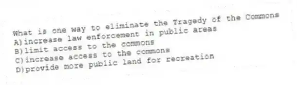 What is one way to eliminate the Tragedy of the Commons
A)increase law enforcement in public areas
B)limit access to the commons
C)increase access to the commons
D)provide more public land for recreation
