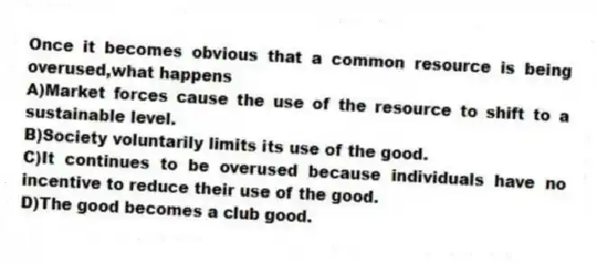 Once it becomes obvious that a common resource is being overused,what happens
A)Market forces cause the use of the resource to shift to a sustainable level.
B)Society voluntarily limits its use of the good.
C)It continues to be overused because individuals have no incentive to reduce their use of the good.
D)The good becomes a club good.