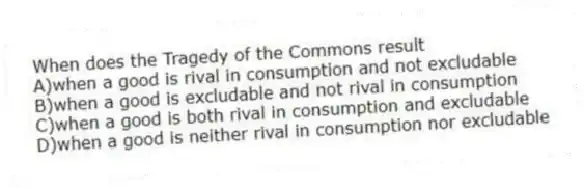 When does the Tragedy of the Commons result
A)when a good is rival in consumption and not excludable
B)when a good is excludable and not rival in consumption
C)when a good is both rival in consumption and excludable
D)when a good is neither rival in consumption nor excludable