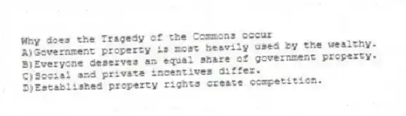 Why does the Tragedy of the Commons occur
A)Government property is most heavily used by the wealthy.
B)Everyone deserves an equal share of government property.
C)Social and private incentives differ.
D)Established property rights create competition.