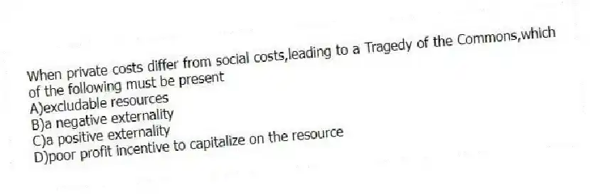 When private costs differ from social costs,leading to a Tragedy of the Commons,which of the following must be present
A)excludable resources
B)a negative externality
C)a positive externality
D)poor profit incentive to capitalize on the resource