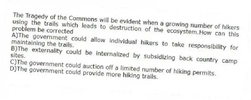 The Tragedy of the Commons will be evident when a growing number of hikers using the trails which leads to destruction of the ecosystem.How can this problem be corrected
A)The government could allow individual hikers to take responsibility for maintaining the trails.
B)The externality could be internalized by subsidizing back country camp sites.
C)The government could auction off a limited number of hiking permits.
D)The government could provide more hiking trails.