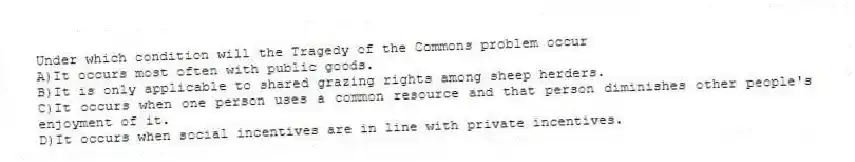 Under which condition will the Tragedy of the Commons problem occur
A)It occurs most often with public goods.
B)It is only applicable to shared grazing rights among sheep herders.
C)It occurs when one person uses a common resource and that person diminishes other people's enjoyment of it.
D)It occurs when social incentives are in line with private incentives.
