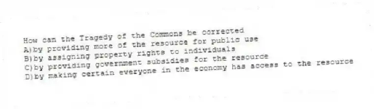 How can the Tragedy of the Commons be corrected
A)by providing more of the resource for public use
B)by assigning property rights to individuals
C)by providing government subsidies for the resource
D)by making certain everyone in the economy has access to the resource