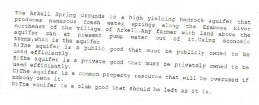 The Arkell Spring Grounds is a high yielding bedrock aquifer that produces numerous fresh water springs along the Eramosa River northeast of the village of Arkell.Any farmer with land above the aquifer can at present pump water out of it.Using economic terms,what is the aquifer
A)The aquifer is a public good that must be publicly owned to be used efficiently.
B)The aquifer is a private good that must be privately owned to be used efficiently.
C)The aquifer is a common property resource that will be overused if nobody owns it.
D)The aquifer is a club good that should be left as it is.