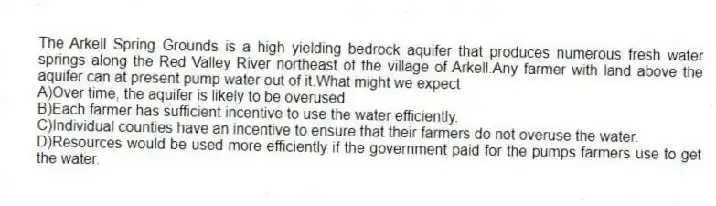 The Arkell Spring Grounds is a high yielding bedrock aquifer that produces numerous fresh water springs along the Red Valley River northeast of the village of Arkell.Any farmer with land above the aquifer can at present pump water out of it.What might we expect
A)Over time, the aquifer is likely to be overused.
B)Each farmer has sufficient incentive to use the water efficiently.
C)Individual counties have an incentive to ensure that their farmers do not overuse the water.
D)Resources would be used more efficiently if the government paid for the pumps farmers use to get the water.