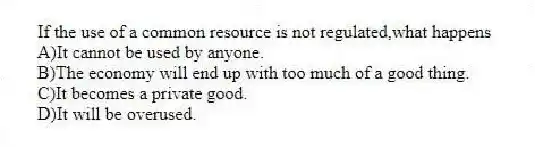 If the use of a common resource is not regulated,what happens
A)It cannot be used by anyone.
B)The economy will end up with too much of a good thing.
C)It becomes a private good.
D)It will be overused.