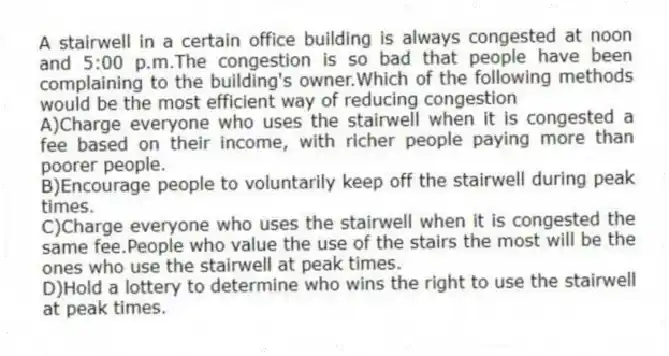 A stairwell in a certain office building is always congested at noon and 5:00 p.m.The congestion is so bad that people have been complaining to the building's owner.Which of the following methods would be the most efficient way of reducing congestion
A)Charge everyone who uses the stairwell when it is congested a fee based on their income, with richer people paying more than poorer people.
B)Encourage people to voluntarily keep off the stairwell during peak times.
C)Charge everyone who uses the stairwell when it is congested the same fee.People who value the use of the stairs the most will be the ones who use the stairwell at peak times.
D)Hold a lottery to determine who wins the right to use the stairwell at peak times.