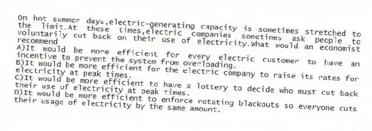 On hot summer days,electric-generating capacity is sometimes stretched to the limit.At these times,electric companies sometimes ask people to voluntarily cut back on their use of electricity.What would an economist recommend
A)It would be more efficient for every electric customer to have an incentive to prevent the system from overloading.
B)It would be more efficient for the electric company to raise its rates for electricity at peak times.
C)It would be more efficient to have a lottery to decide who must cut back their use of electricity at peak times.
D)It would be more efficient to enforce rotating blackouts so everyone cuts their usage of electricity by the same amount.