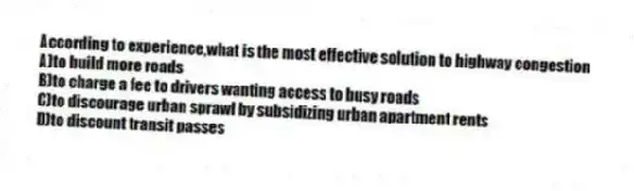 According to experience,what is the most effective solution to highway congestion
A)to build more roads
B)to charge a fee to drivers wanting access to busy roads
C)to discourage urban sprawl by subsidizing urban apartment rents
D)to discount transit passes