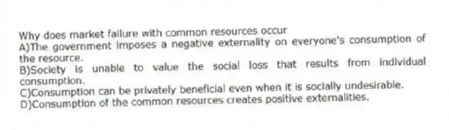 Why does market failure with common resources occur
A)The government imposes a negative externality on everyone's consumption of the resource.
B)Society is unable to value the social loss that results from individual consumption.
C)Consumption can be privately beneficial even when it is socially undesirable.
D)Consumption of the common resources creates positive externalities.