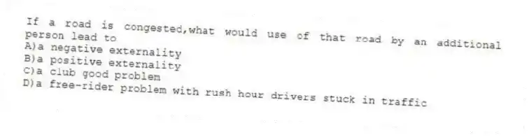 If a road is congested,what would use of that road by an additional person lead to
A)a negative externality
B)a positive externality
C)a club good problem
D)a free-rider problem with rush hour drivers stuck in traffic