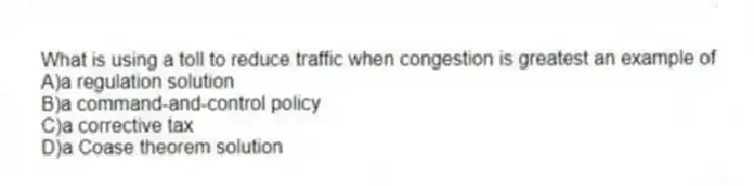 What is using a toll to reduce traffic when congestion is greatest an example of
A)a regulation solution
B)a command-and-control policy
C)a corrective tax
D)a Coase theorem solution